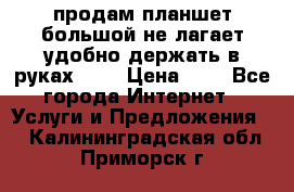 продам планшет большой не лагает удобно держать в руках!!!! › Цена ­ 2 - Все города Интернет » Услуги и Предложения   . Калининградская обл.,Приморск г.